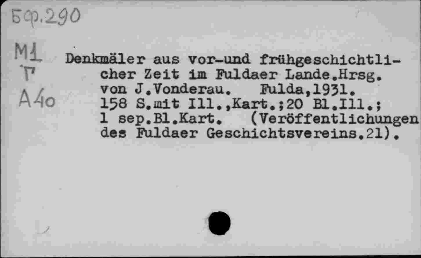 ﻿zq.zäö
М£
Т
А4о
Denkmäler aus vor-und frühgeschichtli-cher Zeit im Fuldaer Lande.Hrsg, von J.Vonderau. Fulda,1931. 158 S.mit Ill.,Kart.;20 Bl.Ill.;
1 sep.Bl.Kart. (Veröffentlichungen des Fuldaer Geschichtsvereins.21).